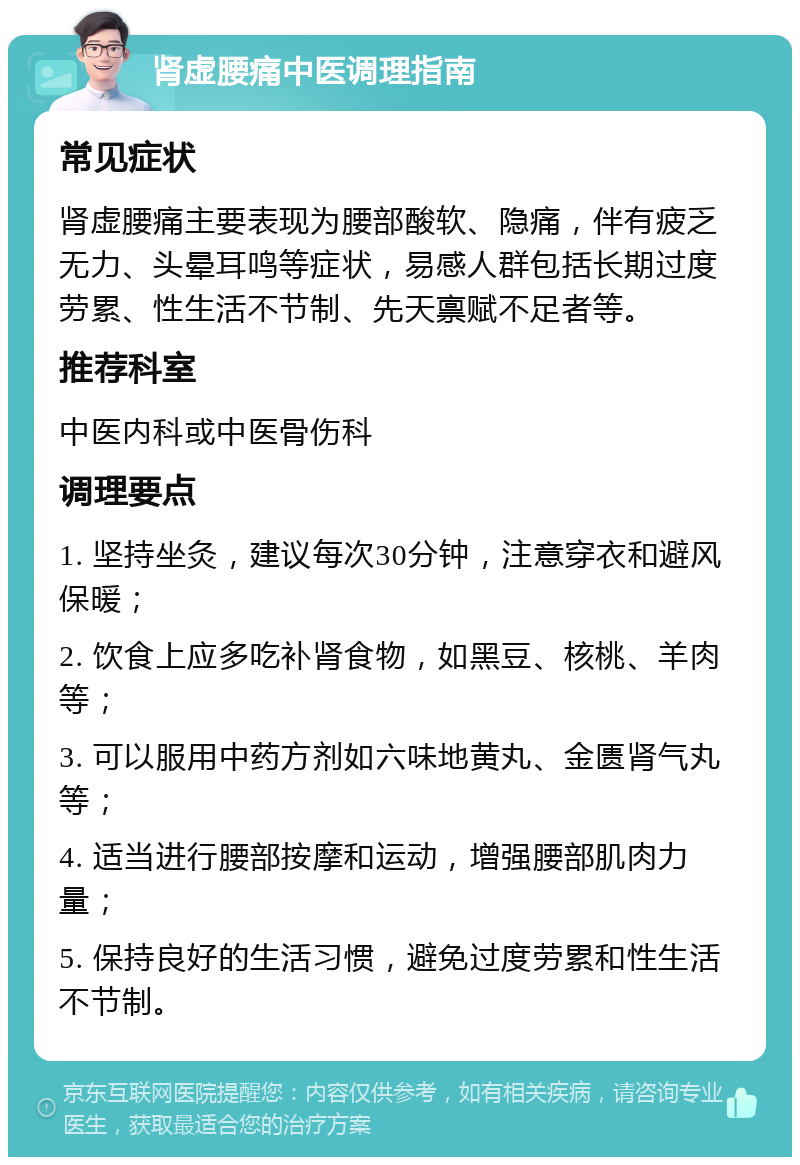 肾虚腰痛中医调理指南 常见症状 肾虚腰痛主要表现为腰部酸软、隐痛，伴有疲乏无力、头晕耳鸣等症状，易感人群包括长期过度劳累、性生活不节制、先天禀赋不足者等。 推荐科室 中医内科或中医骨伤科 调理要点 1. 坚持坐灸，建议每次30分钟，注意穿衣和避风保暖； 2. 饮食上应多吃补肾食物，如黑豆、核桃、羊肉等； 3. 可以服用中药方剂如六味地黄丸、金匮肾气丸等； 4. 适当进行腰部按摩和运动，增强腰部肌肉力量； 5. 保持良好的生活习惯，避免过度劳累和性生活不节制。