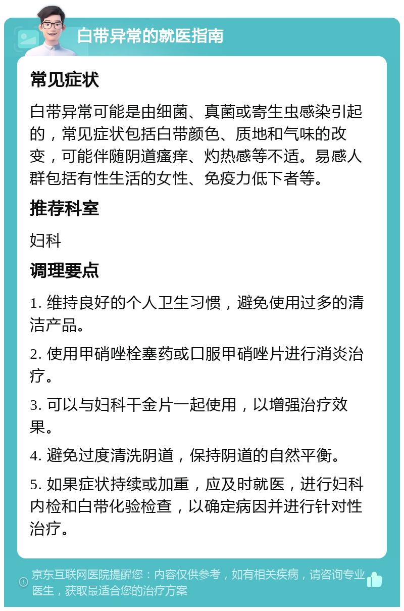 白带异常的就医指南 常见症状 白带异常可能是由细菌、真菌或寄生虫感染引起的，常见症状包括白带颜色、质地和气味的改变，可能伴随阴道瘙痒、灼热感等不适。易感人群包括有性生活的女性、免疫力低下者等。 推荐科室 妇科 调理要点 1. 维持良好的个人卫生习惯，避免使用过多的清洁产品。 2. 使用甲硝唑栓塞药或口服甲硝唑片进行消炎治疗。 3. 可以与妇科千金片一起使用，以增强治疗效果。 4. 避免过度清洗阴道，保持阴道的自然平衡。 5. 如果症状持续或加重，应及时就医，进行妇科内检和白带化验检查，以确定病因并进行针对性治疗。