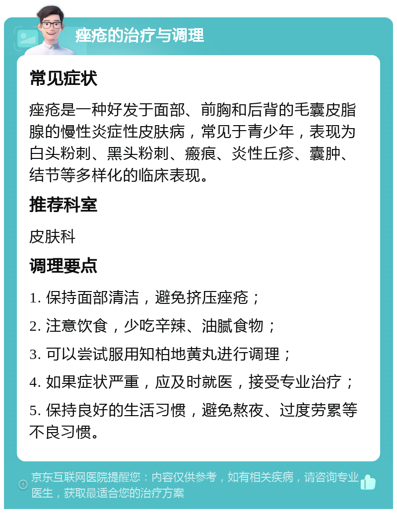 痤疮的治疗与调理 常见症状 痤疮是一种好发于面部、前胸和后背的毛囊皮脂腺的慢性炎症性皮肤病，常见于青少年，表现为白头粉刺、黑头粉刺、瘢痕、炎性丘疹、囊肿、结节等多样化的临床表现。 推荐科室 皮肤科 调理要点 1. 保持面部清洁，避免挤压痤疮； 2. 注意饮食，少吃辛辣、油腻食物； 3. 可以尝试服用知柏地黄丸进行调理； 4. 如果症状严重，应及时就医，接受专业治疗； 5. 保持良好的生活习惯，避免熬夜、过度劳累等不良习惯。