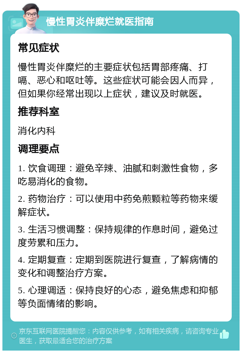 慢性胃炎伴糜烂就医指南 常见症状 慢性胃炎伴糜烂的主要症状包括胃部疼痛、打嗝、恶心和呕吐等。这些症状可能会因人而异，但如果你经常出现以上症状，建议及时就医。 推荐科室 消化内科 调理要点 1. 饮食调理：避免辛辣、油腻和刺激性食物，多吃易消化的食物。 2. 药物治疗：可以使用中药免煎颗粒等药物来缓解症状。 3. 生活习惯调整：保持规律的作息时间，避免过度劳累和压力。 4. 定期复查：定期到医院进行复查，了解病情的变化和调整治疗方案。 5. 心理调适：保持良好的心态，避免焦虑和抑郁等负面情绪的影响。