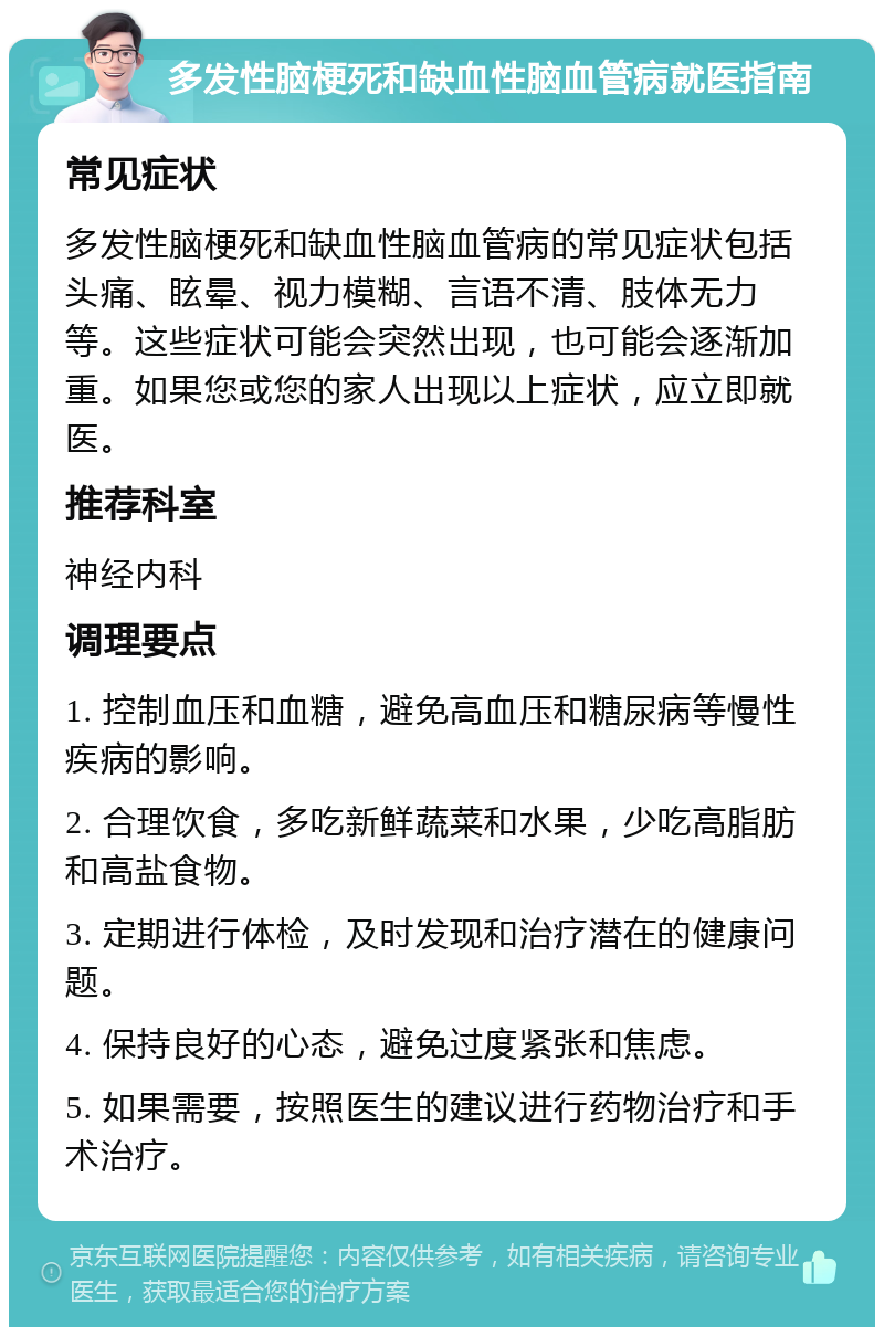 多发性脑梗死和缺血性脑血管病就医指南 常见症状 多发性脑梗死和缺血性脑血管病的常见症状包括头痛、眩晕、视力模糊、言语不清、肢体无力等。这些症状可能会突然出现，也可能会逐渐加重。如果您或您的家人出现以上症状，应立即就医。 推荐科室 神经内科 调理要点 1. 控制血压和血糖，避免高血压和糖尿病等慢性疾病的影响。 2. 合理饮食，多吃新鲜蔬菜和水果，少吃高脂肪和高盐食物。 3. 定期进行体检，及时发现和治疗潜在的健康问题。 4. 保持良好的心态，避免过度紧张和焦虑。 5. 如果需要，按照医生的建议进行药物治疗和手术治疗。