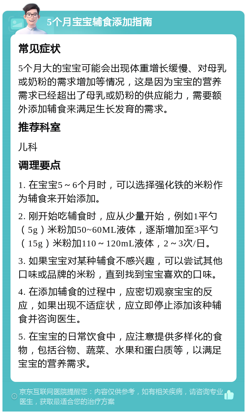 5个月宝宝辅食添加指南 常见症状 5个月大的宝宝可能会出现体重增长缓慢、对母乳或奶粉的需求增加等情况，这是因为宝宝的营养需求已经超出了母乳或奶粉的供应能力，需要额外添加辅食来满足生长发育的需求。 推荐科室 儿科 调理要点 1. 在宝宝5～6个月时，可以选择强化铁的米粉作为辅食来开始添加。 2. 刚开始吃辅食时，应从少量开始，例如1平勺（5g）米粉加50~60ML液体，逐渐增加至3平勺（15g）米粉加110～120mL液体，2～3次/日。 3. 如果宝宝对某种辅食不感兴趣，可以尝试其他口味或品牌的米粉，直到找到宝宝喜欢的口味。 4. 在添加辅食的过程中，应密切观察宝宝的反应，如果出现不适症状，应立即停止添加该种辅食并咨询医生。 5. 在宝宝的日常饮食中，应注意提供多样化的食物，包括谷物、蔬菜、水果和蛋白质等，以满足宝宝的营养需求。