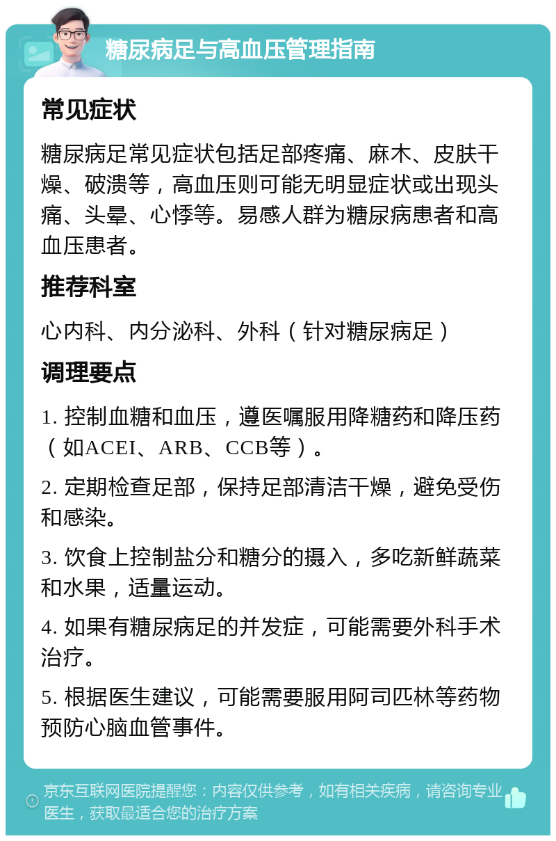 糖尿病足与高血压管理指南 常见症状 糖尿病足常见症状包括足部疼痛、麻木、皮肤干燥、破溃等，高血压则可能无明显症状或出现头痛、头晕、心悸等。易感人群为糖尿病患者和高血压患者。 推荐科室 心内科、内分泌科、外科（针对糖尿病足） 调理要点 1. 控制血糖和血压，遵医嘱服用降糖药和降压药（如ACEI、ARB、CCB等）。 2. 定期检查足部，保持足部清洁干燥，避免受伤和感染。 3. 饮食上控制盐分和糖分的摄入，多吃新鲜蔬菜和水果，适量运动。 4. 如果有糖尿病足的并发症，可能需要外科手术治疗。 5. 根据医生建议，可能需要服用阿司匹林等药物预防心脑血管事件。