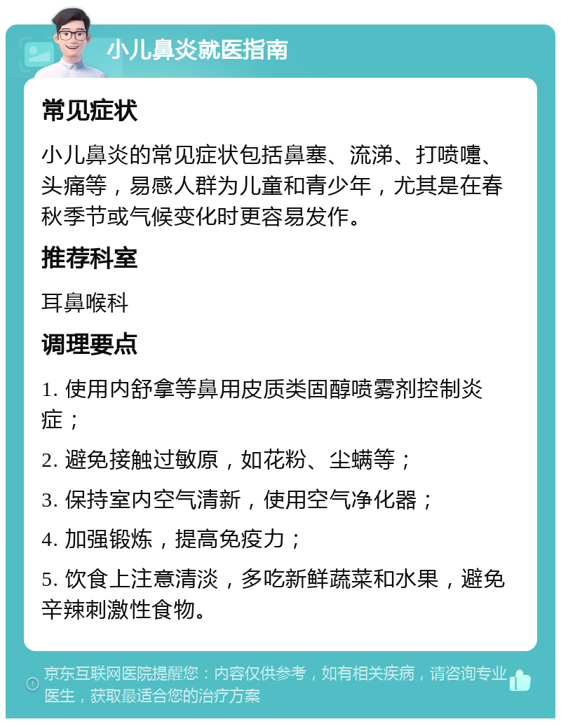 小儿鼻炎就医指南 常见症状 小儿鼻炎的常见症状包括鼻塞、流涕、打喷嚏、头痛等，易感人群为儿童和青少年，尤其是在春秋季节或气候变化时更容易发作。 推荐科室 耳鼻喉科 调理要点 1. 使用内舒拿等鼻用皮质类固醇喷雾剂控制炎症； 2. 避免接触过敏原，如花粉、尘螨等； 3. 保持室内空气清新，使用空气净化器； 4. 加强锻炼，提高免疫力； 5. 饮食上注意清淡，多吃新鲜蔬菜和水果，避免辛辣刺激性食物。