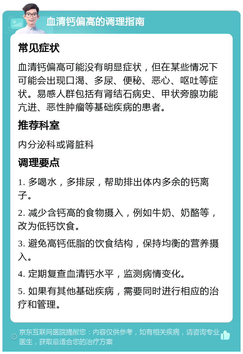 血清钙偏高的调理指南 常见症状 血清钙偏高可能没有明显症状，但在某些情况下可能会出现口渴、多尿、便秘、恶心、呕吐等症状。易感人群包括有肾结石病史、甲状旁腺功能亢进、恶性肿瘤等基础疾病的患者。 推荐科室 内分泌科或肾脏科 调理要点 1. 多喝水，多排尿，帮助排出体内多余的钙离子。 2. 减少含钙高的食物摄入，例如牛奶、奶酪等，改为低钙饮食。 3. 避免高钙低脂的饮食结构，保持均衡的营养摄入。 4. 定期复查血清钙水平，监测病情变化。 5. 如果有其他基础疾病，需要同时进行相应的治疗和管理。