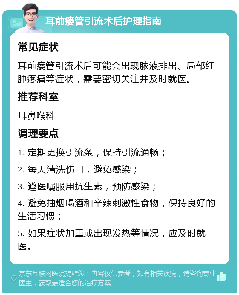 耳前瘘管引流术后护理指南 常见症状 耳前瘘管引流术后可能会出现脓液排出、局部红肿疼痛等症状，需要密切关注并及时就医。 推荐科室 耳鼻喉科 调理要点 1. 定期更换引流条，保持引流通畅； 2. 每天清洗伤口，避免感染； 3. 遵医嘱服用抗生素，预防感染； 4. 避免抽烟喝酒和辛辣刺激性食物，保持良好的生活习惯； 5. 如果症状加重或出现发热等情况，应及时就医。