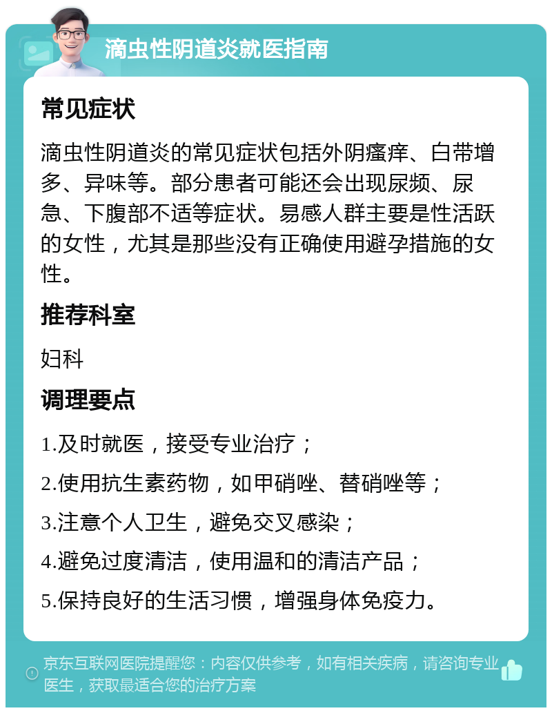 滴虫性阴道炎就医指南 常见症状 滴虫性阴道炎的常见症状包括外阴瘙痒、白带增多、异味等。部分患者可能还会出现尿频、尿急、下腹部不适等症状。易感人群主要是性活跃的女性，尤其是那些没有正确使用避孕措施的女性。 推荐科室 妇科 调理要点 1.及时就医，接受专业治疗； 2.使用抗生素药物，如甲硝唑、替硝唑等； 3.注意个人卫生，避免交叉感染； 4.避免过度清洁，使用温和的清洁产品； 5.保持良好的生活习惯，增强身体免疫力。