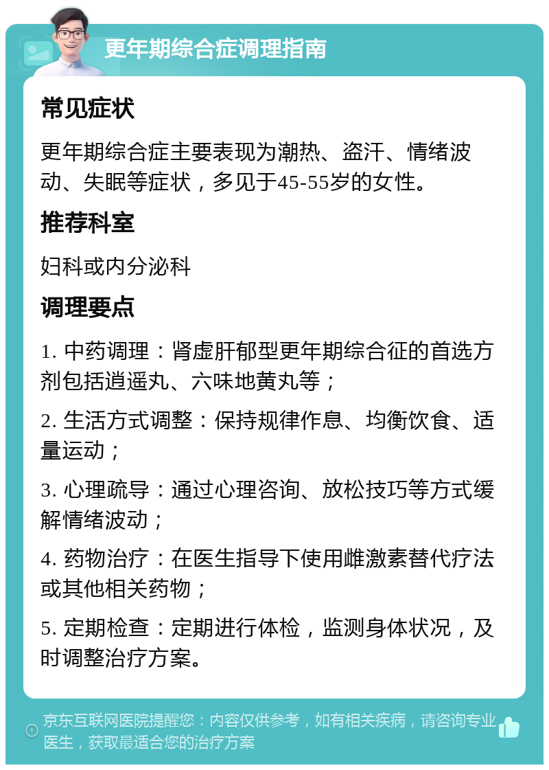 更年期综合症调理指南 常见症状 更年期综合症主要表现为潮热、盗汗、情绪波动、失眠等症状，多见于45-55岁的女性。 推荐科室 妇科或内分泌科 调理要点 1. 中药调理：肾虚肝郁型更年期综合征的首选方剂包括逍遥丸、六味地黄丸等； 2. 生活方式调整：保持规律作息、均衡饮食、适量运动； 3. 心理疏导：通过心理咨询、放松技巧等方式缓解情绪波动； 4. 药物治疗：在医生指导下使用雌激素替代疗法或其他相关药物； 5. 定期检查：定期进行体检，监测身体状况，及时调整治疗方案。