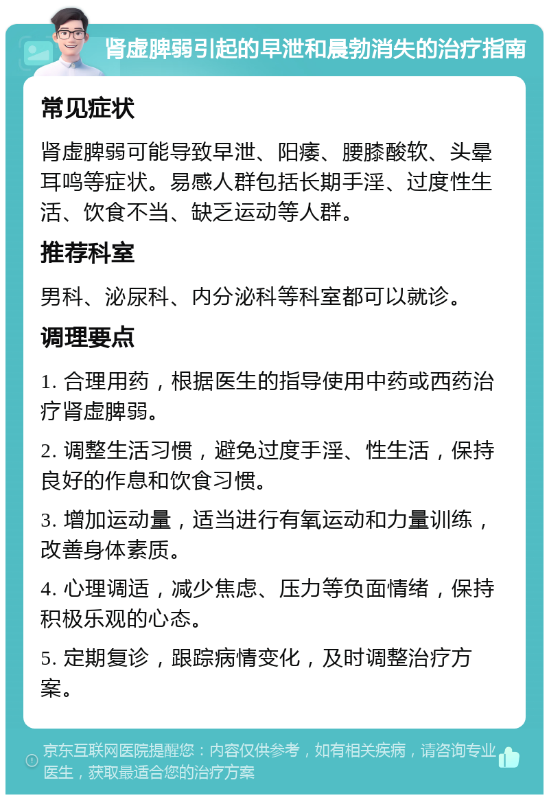 肾虚脾弱引起的早泄和晨勃消失的治疗指南 常见症状 肾虚脾弱可能导致早泄、阳痿、腰膝酸软、头晕耳鸣等症状。易感人群包括长期手淫、过度性生活、饮食不当、缺乏运动等人群。 推荐科室 男科、泌尿科、内分泌科等科室都可以就诊。 调理要点 1. 合理用药，根据医生的指导使用中药或西药治疗肾虚脾弱。 2. 调整生活习惯，避免过度手淫、性生活，保持良好的作息和饮食习惯。 3. 增加运动量，适当进行有氧运动和力量训练，改善身体素质。 4. 心理调适，减少焦虑、压力等负面情绪，保持积极乐观的心态。 5. 定期复诊，跟踪病情变化，及时调整治疗方案。