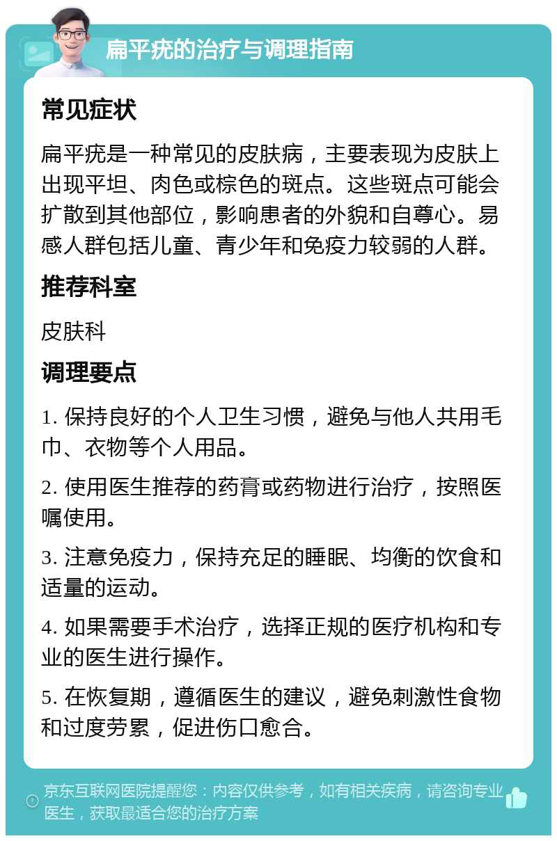 扁平疣的治疗与调理指南 常见症状 扁平疣是一种常见的皮肤病，主要表现为皮肤上出现平坦、肉色或棕色的斑点。这些斑点可能会扩散到其他部位，影响患者的外貌和自尊心。易感人群包括儿童、青少年和免疫力较弱的人群。 推荐科室 皮肤科 调理要点 1. 保持良好的个人卫生习惯，避免与他人共用毛巾、衣物等个人用品。 2. 使用医生推荐的药膏或药物进行治疗，按照医嘱使用。 3. 注意免疫力，保持充足的睡眠、均衡的饮食和适量的运动。 4. 如果需要手术治疗，选择正规的医疗机构和专业的医生进行操作。 5. 在恢复期，遵循医生的建议，避免刺激性食物和过度劳累，促进伤口愈合。