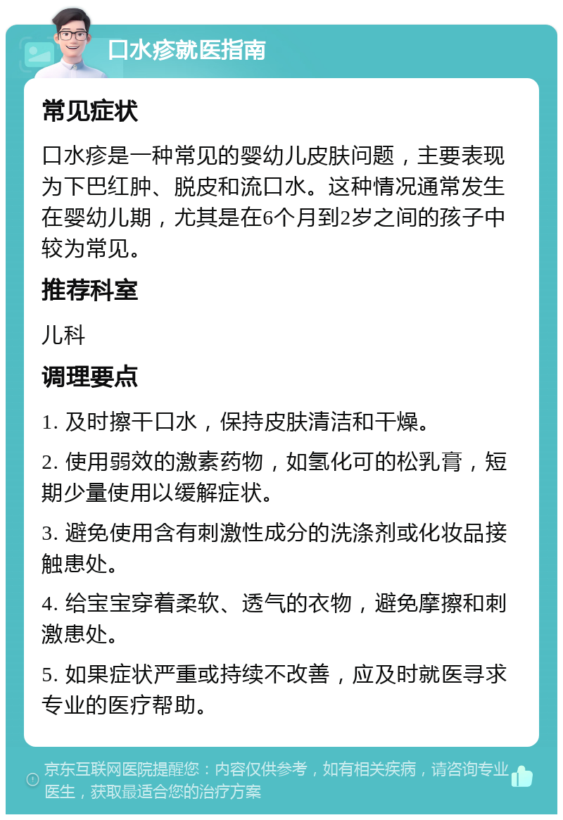 口水疹就医指南 常见症状 口水疹是一种常见的婴幼儿皮肤问题，主要表现为下巴红肿、脱皮和流口水。这种情况通常发生在婴幼儿期，尤其是在6个月到2岁之间的孩子中较为常见。 推荐科室 儿科 调理要点 1. 及时擦干口水，保持皮肤清洁和干燥。 2. 使用弱效的激素药物，如氢化可的松乳膏，短期少量使用以缓解症状。 3. 避免使用含有刺激性成分的洗涤剂或化妆品接触患处。 4. 给宝宝穿着柔软、透气的衣物，避免摩擦和刺激患处。 5. 如果症状严重或持续不改善，应及时就医寻求专业的医疗帮助。