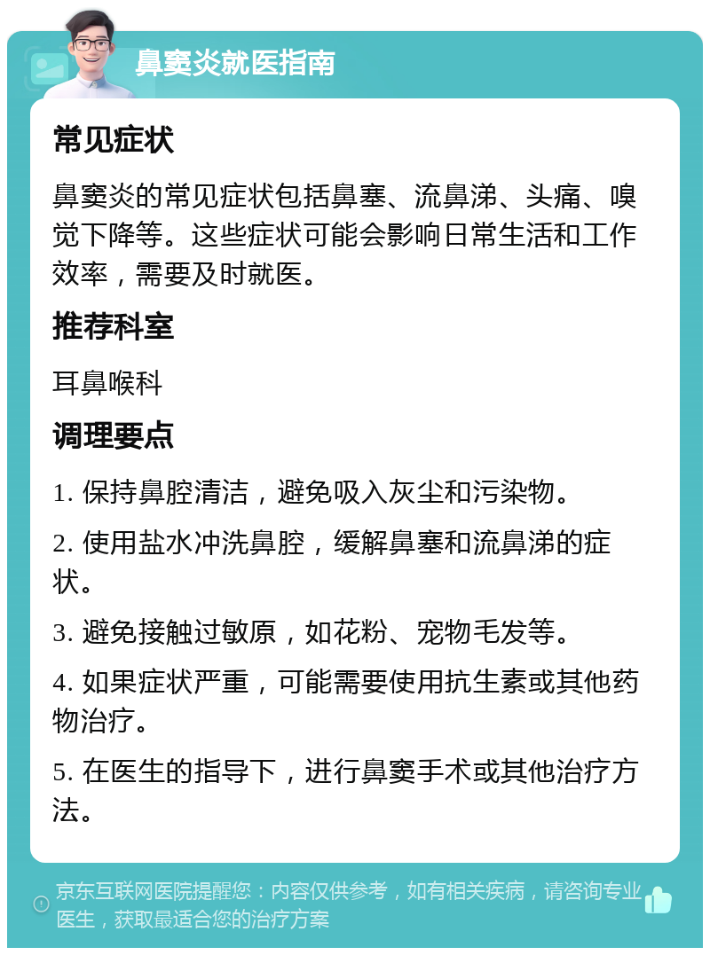 鼻窦炎就医指南 常见症状 鼻窦炎的常见症状包括鼻塞、流鼻涕、头痛、嗅觉下降等。这些症状可能会影响日常生活和工作效率，需要及时就医。 推荐科室 耳鼻喉科 调理要点 1. 保持鼻腔清洁，避免吸入灰尘和污染物。 2. 使用盐水冲洗鼻腔，缓解鼻塞和流鼻涕的症状。 3. 避免接触过敏原，如花粉、宠物毛发等。 4. 如果症状严重，可能需要使用抗生素或其他药物治疗。 5. 在医生的指导下，进行鼻窦手术或其他治疗方法。