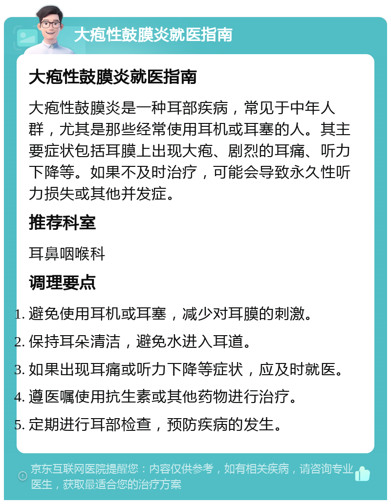 大疱性鼓膜炎就医指南 大疱性鼓膜炎就医指南 大疱性鼓膜炎是一种耳部疾病，常见于中年人群，尤其是那些经常使用耳机或耳塞的人。其主要症状包括耳膜上出现大疱、剧烈的耳痛、听力下降等。如果不及时治疗，可能会导致永久性听力损失或其他并发症。 推荐科室 耳鼻咽喉科 调理要点 避免使用耳机或耳塞，减少对耳膜的刺激。 保持耳朵清洁，避免水进入耳道。 如果出现耳痛或听力下降等症状，应及时就医。 遵医嘱使用抗生素或其他药物进行治疗。 定期进行耳部检查，预防疾病的发生。