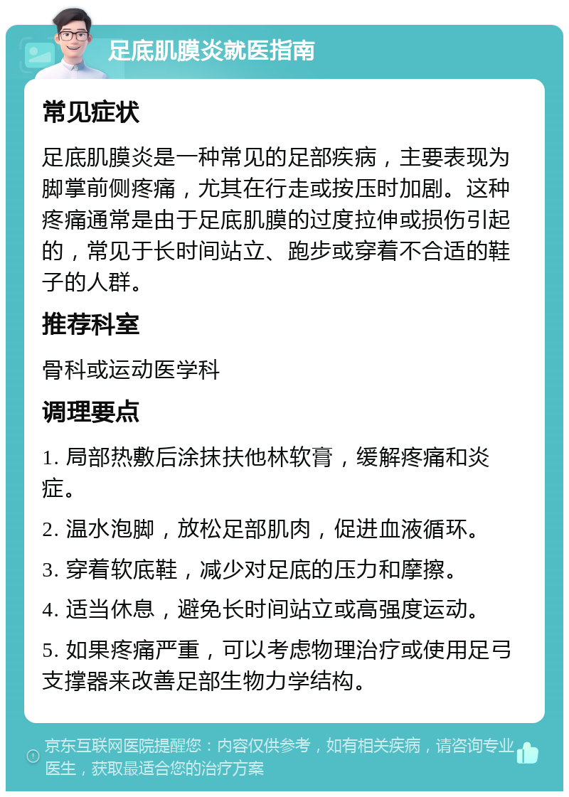 足底肌膜炎就医指南 常见症状 足底肌膜炎是一种常见的足部疾病，主要表现为脚掌前侧疼痛，尤其在行走或按压时加剧。这种疼痛通常是由于足底肌膜的过度拉伸或损伤引起的，常见于长时间站立、跑步或穿着不合适的鞋子的人群。 推荐科室 骨科或运动医学科 调理要点 1. 局部热敷后涂抹扶他林软膏，缓解疼痛和炎症。 2. 温水泡脚，放松足部肌肉，促进血液循环。 3. 穿着软底鞋，减少对足底的压力和摩擦。 4. 适当休息，避免长时间站立或高强度运动。 5. 如果疼痛严重，可以考虑物理治疗或使用足弓支撑器来改善足部生物力学结构。