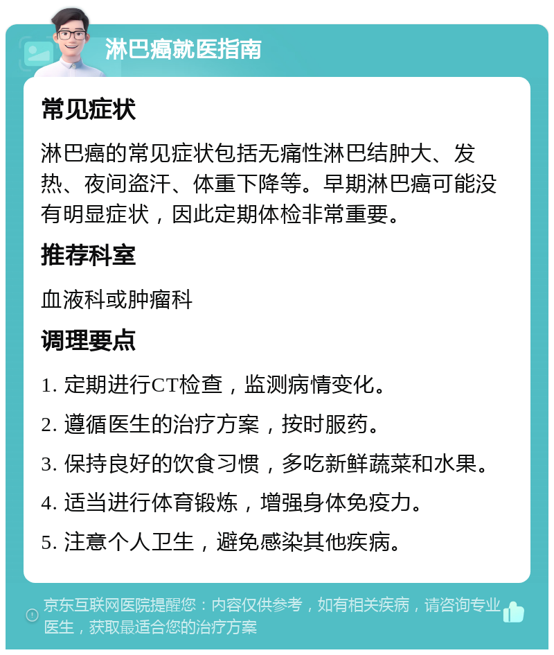 淋巴癌就医指南 常见症状 淋巴癌的常见症状包括无痛性淋巴结肿大、发热、夜间盗汗、体重下降等。早期淋巴癌可能没有明显症状，因此定期体检非常重要。 推荐科室 血液科或肿瘤科 调理要点 1. 定期进行CT检查，监测病情变化。 2. 遵循医生的治疗方案，按时服药。 3. 保持良好的饮食习惯，多吃新鲜蔬菜和水果。 4. 适当进行体育锻炼，增强身体免疫力。 5. 注意个人卫生，避免感染其他疾病。