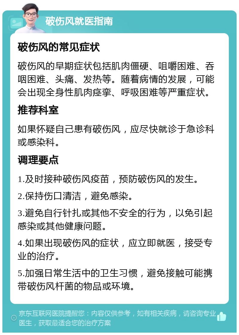 破伤风就医指南 破伤风的常见症状 破伤风的早期症状包括肌肉僵硬、咀嚼困难、吞咽困难、头痛、发热等。随着病情的发展，可能会出现全身性肌肉痉挛、呼吸困难等严重症状。 推荐科室 如果怀疑自己患有破伤风，应尽快就诊于急诊科或感染科。 调理要点 1.及时接种破伤风疫苗，预防破伤风的发生。 2.保持伤口清洁，避免感染。 3.避免自行针扎或其他不安全的行为，以免引起感染或其他健康问题。 4.如果出现破伤风的症状，应立即就医，接受专业的治疗。 5.加强日常生活中的卫生习惯，避免接触可能携带破伤风杆菌的物品或环境。