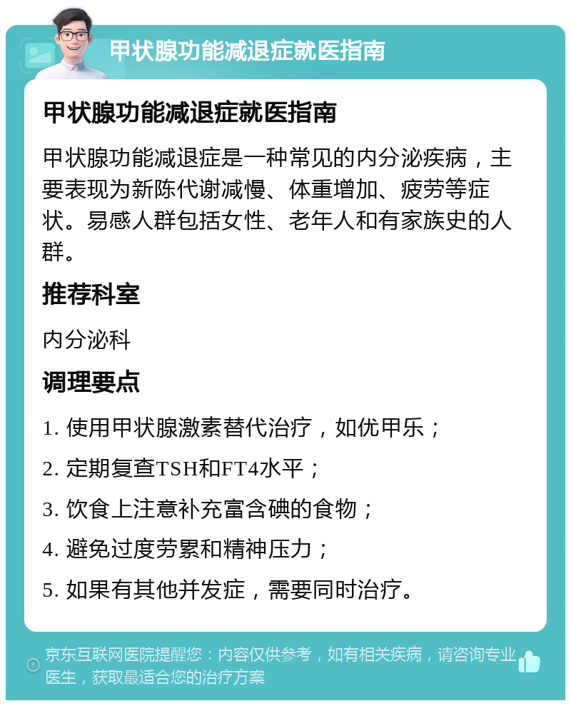 甲状腺功能减退症就医指南 甲状腺功能减退症就医指南 甲状腺功能减退症是一种常见的内分泌疾病，主要表现为新陈代谢减慢、体重增加、疲劳等症状。易感人群包括女性、老年人和有家族史的人群。 推荐科室 内分泌科 调理要点 1. 使用甲状腺激素替代治疗，如优甲乐； 2. 定期复查TSH和FT4水平； 3. 饮食上注意补充富含碘的食物； 4. 避免过度劳累和精神压力； 5. 如果有其他并发症，需要同时治疗。