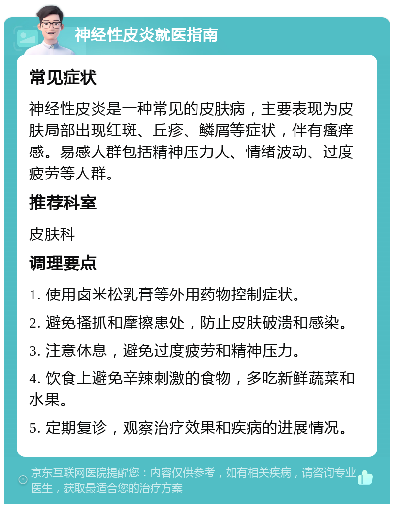 神经性皮炎就医指南 常见症状 神经性皮炎是一种常见的皮肤病，主要表现为皮肤局部出现红斑、丘疹、鳞屑等症状，伴有瘙痒感。易感人群包括精神压力大、情绪波动、过度疲劳等人群。 推荐科室 皮肤科 调理要点 1. 使用卤米松乳膏等外用药物控制症状。 2. 避免搔抓和摩擦患处，防止皮肤破溃和感染。 3. 注意休息，避免过度疲劳和精神压力。 4. 饮食上避免辛辣刺激的食物，多吃新鲜蔬菜和水果。 5. 定期复诊，观察治疗效果和疾病的进展情况。