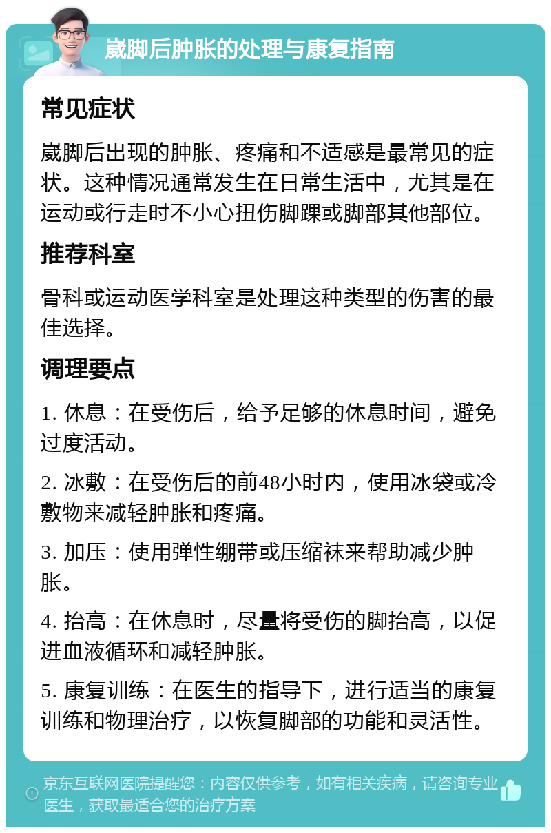 崴脚后肿胀的处理与康复指南 常见症状 崴脚后出现的肿胀、疼痛和不适感是最常见的症状。这种情况通常发生在日常生活中，尤其是在运动或行走时不小心扭伤脚踝或脚部其他部位。 推荐科室 骨科或运动医学科室是处理这种类型的伤害的最佳选择。 调理要点 1. 休息：在受伤后，给予足够的休息时间，避免过度活动。 2. 冰敷：在受伤后的前48小时内，使用冰袋或冷敷物来减轻肿胀和疼痛。 3. 加压：使用弹性绷带或压缩袜来帮助减少肿胀。 4. 抬高：在休息时，尽量将受伤的脚抬高，以促进血液循环和减轻肿胀。 5. 康复训练：在医生的指导下，进行适当的康复训练和物理治疗，以恢复脚部的功能和灵活性。