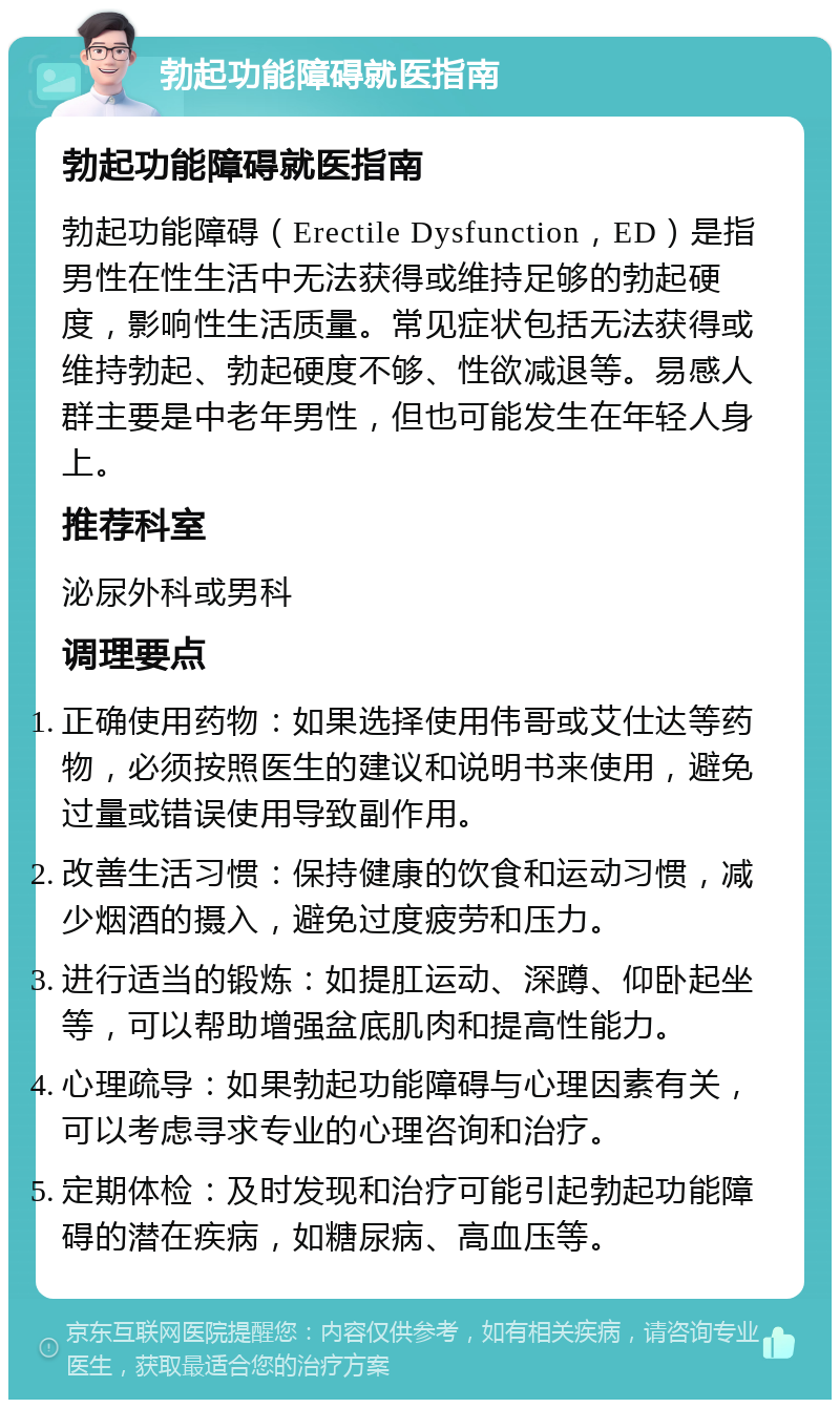 勃起功能障碍就医指南 勃起功能障碍就医指南 勃起功能障碍（Erectile Dysfunction，ED）是指男性在性生活中无法获得或维持足够的勃起硬度，影响性生活质量。常见症状包括无法获得或维持勃起、勃起硬度不够、性欲减退等。易感人群主要是中老年男性，但也可能发生在年轻人身上。 推荐科室 泌尿外科或男科 调理要点 正确使用药物：如果选择使用伟哥或艾仕达等药物，必须按照医生的建议和说明书来使用，避免过量或错误使用导致副作用。 改善生活习惯：保持健康的饮食和运动习惯，减少烟酒的摄入，避免过度疲劳和压力。 进行适当的锻炼：如提肛运动、深蹲、仰卧起坐等，可以帮助增强盆底肌肉和提高性能力。 心理疏导：如果勃起功能障碍与心理因素有关，可以考虑寻求专业的心理咨询和治疗。 定期体检：及时发现和治疗可能引起勃起功能障碍的潜在疾病，如糖尿病、高血压等。