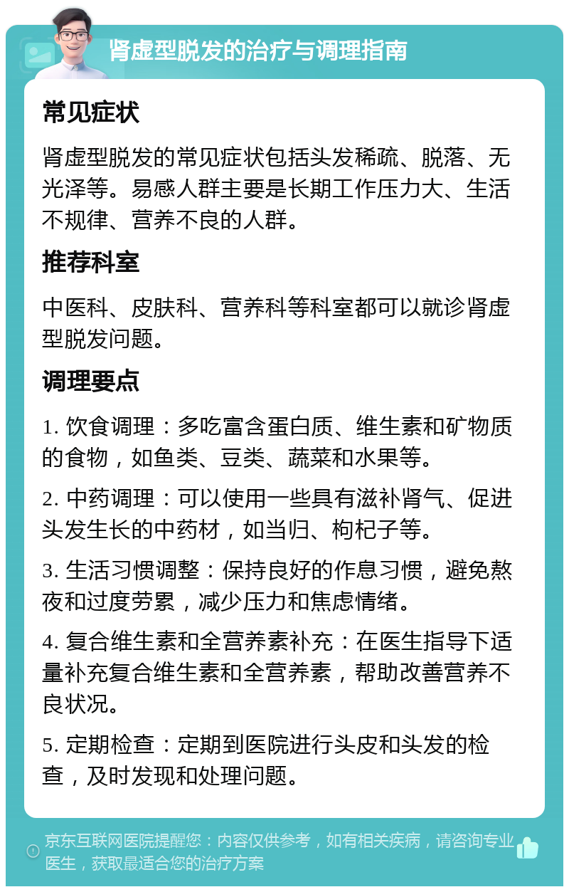 肾虚型脱发的治疗与调理指南 常见症状 肾虚型脱发的常见症状包括头发稀疏、脱落、无光泽等。易感人群主要是长期工作压力大、生活不规律、营养不良的人群。 推荐科室 中医科、皮肤科、营养科等科室都可以就诊肾虚型脱发问题。 调理要点 1. 饮食调理：多吃富含蛋白质、维生素和矿物质的食物，如鱼类、豆类、蔬菜和水果等。 2. 中药调理：可以使用一些具有滋补肾气、促进头发生长的中药材，如当归、枸杞子等。 3. 生活习惯调整：保持良好的作息习惯，避免熬夜和过度劳累，减少压力和焦虑情绪。 4. 复合维生素和全营养素补充：在医生指导下适量补充复合维生素和全营养素，帮助改善营养不良状况。 5. 定期检查：定期到医院进行头皮和头发的检查，及时发现和处理问题。