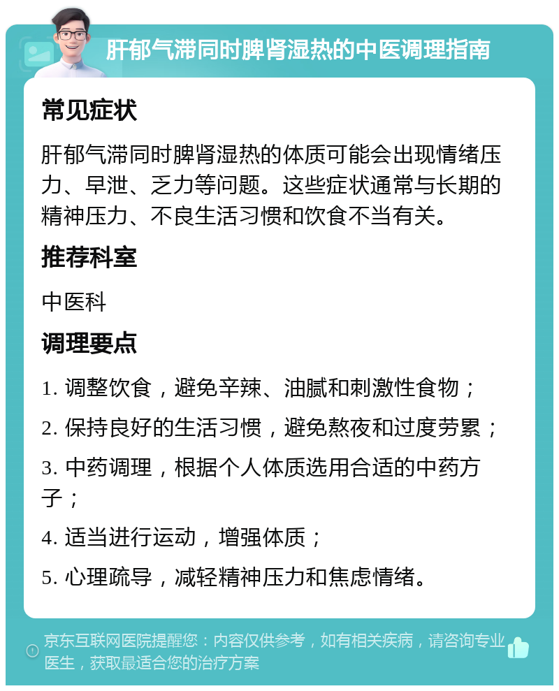 肝郁气滞同时脾肾湿热的中医调理指南 常见症状 肝郁气滞同时脾肾湿热的体质可能会出现情绪压力、早泄、乏力等问题。这些症状通常与长期的精神压力、不良生活习惯和饮食不当有关。 推荐科室 中医科 调理要点 1. 调整饮食，避免辛辣、油腻和刺激性食物； 2. 保持良好的生活习惯，避免熬夜和过度劳累； 3. 中药调理，根据个人体质选用合适的中药方子； 4. 适当进行运动，增强体质； 5. 心理疏导，减轻精神压力和焦虑情绪。