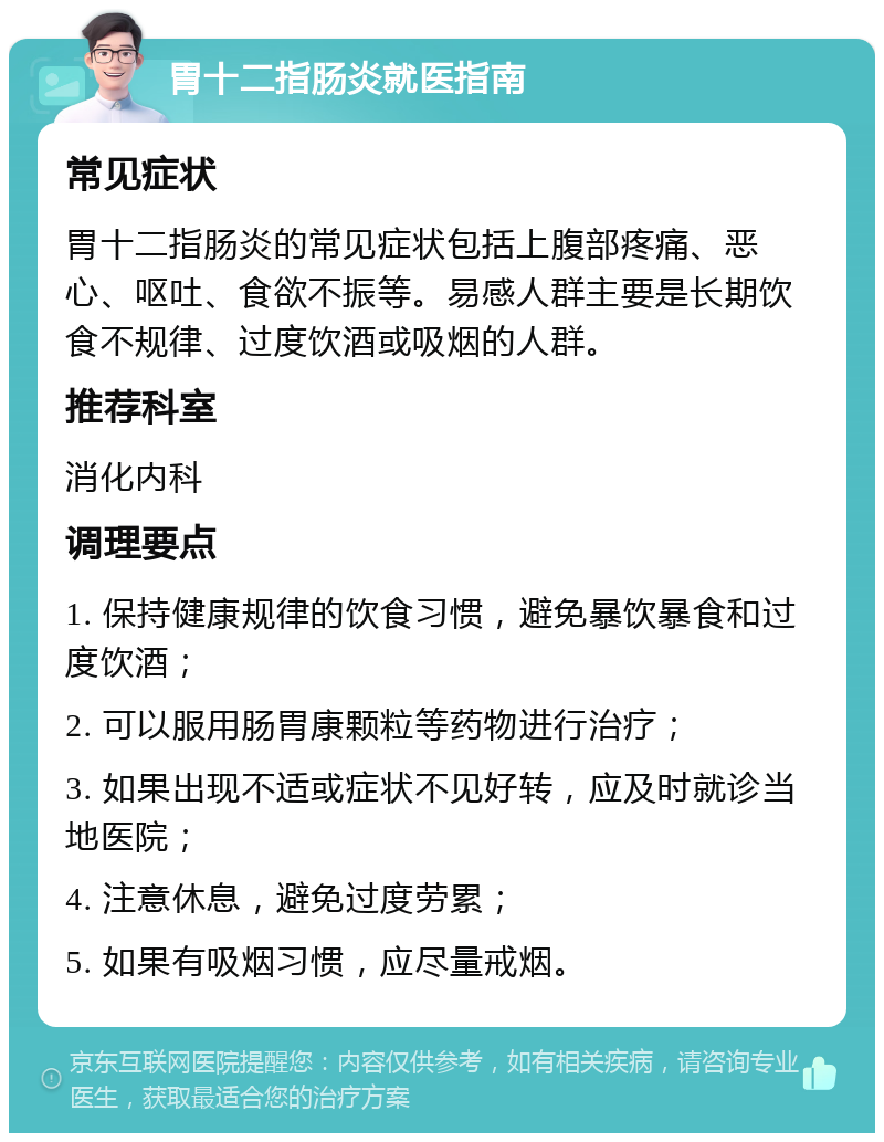 胃十二指肠炎就医指南 常见症状 胃十二指肠炎的常见症状包括上腹部疼痛、恶心、呕吐、食欲不振等。易感人群主要是长期饮食不规律、过度饮酒或吸烟的人群。 推荐科室 消化内科 调理要点 1. 保持健康规律的饮食习惯，避免暴饮暴食和过度饮酒； 2. 可以服用肠胃康颗粒等药物进行治疗； 3. 如果出现不适或症状不见好转，应及时就诊当地医院； 4. 注意休息，避免过度劳累； 5. 如果有吸烟习惯，应尽量戒烟。