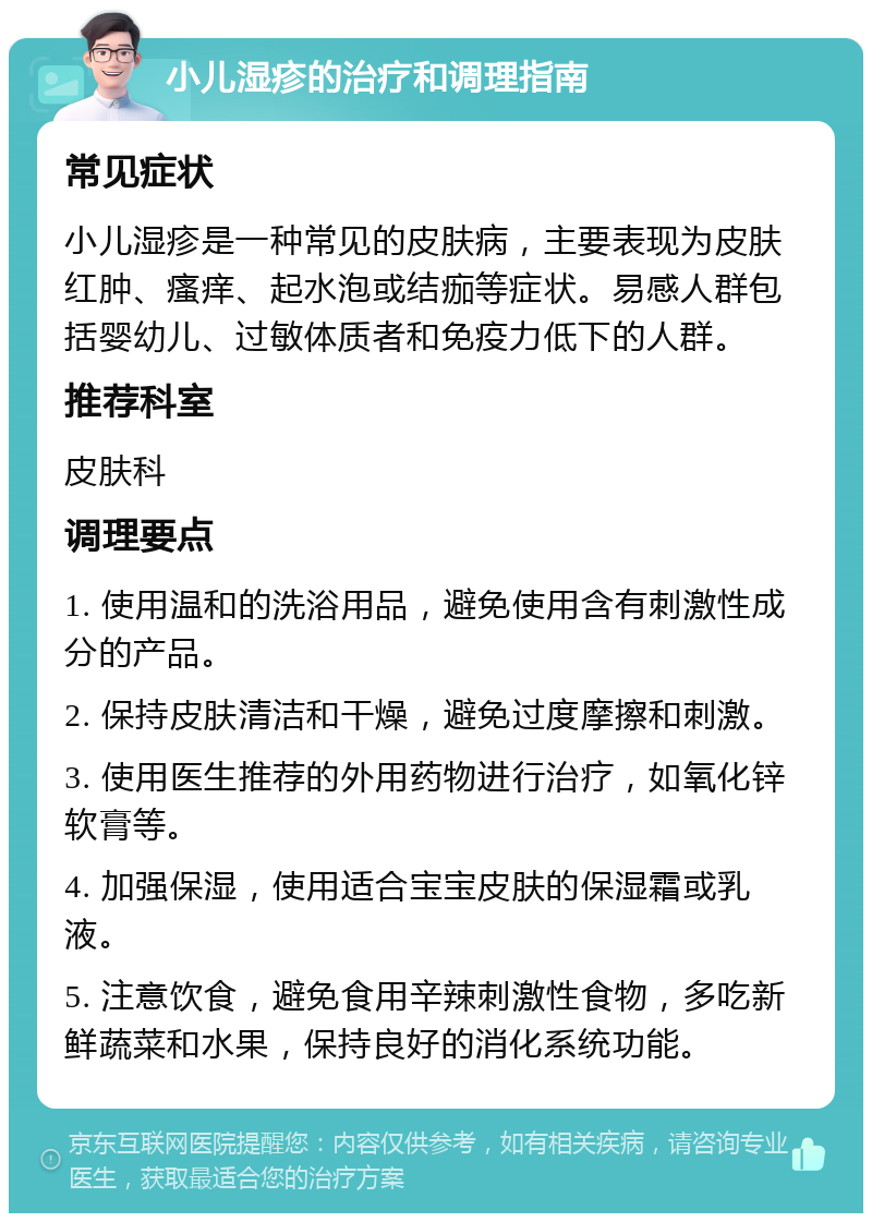 小儿湿疹的治疗和调理指南 常见症状 小儿湿疹是一种常见的皮肤病，主要表现为皮肤红肿、瘙痒、起水泡或结痂等症状。易感人群包括婴幼儿、过敏体质者和免疫力低下的人群。 推荐科室 皮肤科 调理要点 1. 使用温和的洗浴用品，避免使用含有刺激性成分的产品。 2. 保持皮肤清洁和干燥，避免过度摩擦和刺激。 3. 使用医生推荐的外用药物进行治疗，如氧化锌软膏等。 4. 加强保湿，使用适合宝宝皮肤的保湿霜或乳液。 5. 注意饮食，避免食用辛辣刺激性食物，多吃新鲜蔬菜和水果，保持良好的消化系统功能。