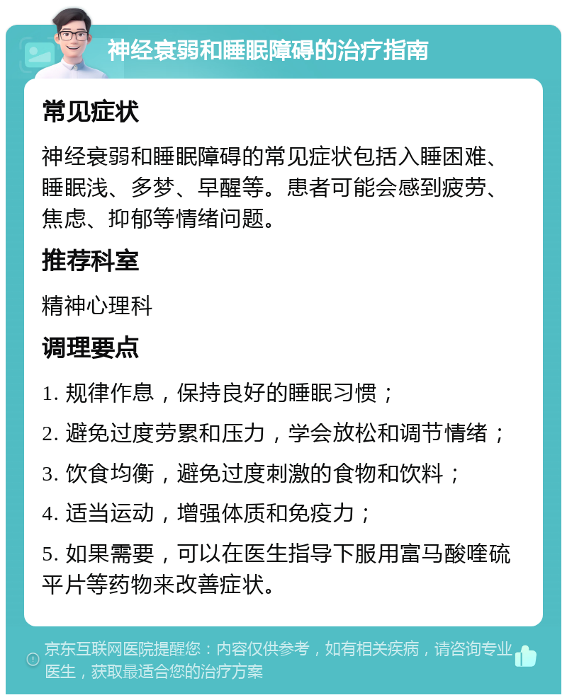 神经衰弱和睡眠障碍的治疗指南 常见症状 神经衰弱和睡眠障碍的常见症状包括入睡困难、睡眠浅、多梦、早醒等。患者可能会感到疲劳、焦虑、抑郁等情绪问题。 推荐科室 精神心理科 调理要点 1. 规律作息，保持良好的睡眠习惯； 2. 避免过度劳累和压力，学会放松和调节情绪； 3. 饮食均衡，避免过度刺激的食物和饮料； 4. 适当运动，增强体质和免疫力； 5. 如果需要，可以在医生指导下服用富马酸喹硫平片等药物来改善症状。