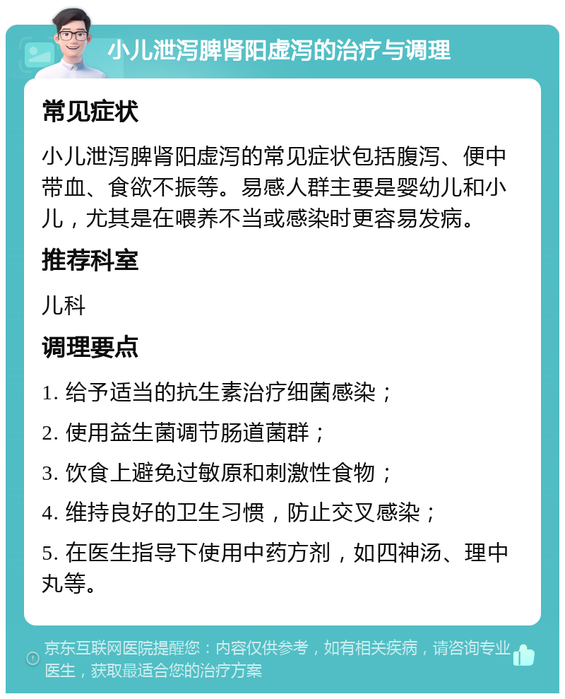 小儿泄泻脾肾阳虚泻的治疗与调理 常见症状 小儿泄泻脾肾阳虚泻的常见症状包括腹泻、便中带血、食欲不振等。易感人群主要是婴幼儿和小儿，尤其是在喂养不当或感染时更容易发病。 推荐科室 儿科 调理要点 1. 给予适当的抗生素治疗细菌感染； 2. 使用益生菌调节肠道菌群； 3. 饮食上避免过敏原和刺激性食物； 4. 维持良好的卫生习惯，防止交叉感染； 5. 在医生指导下使用中药方剂，如四神汤、理中丸等。