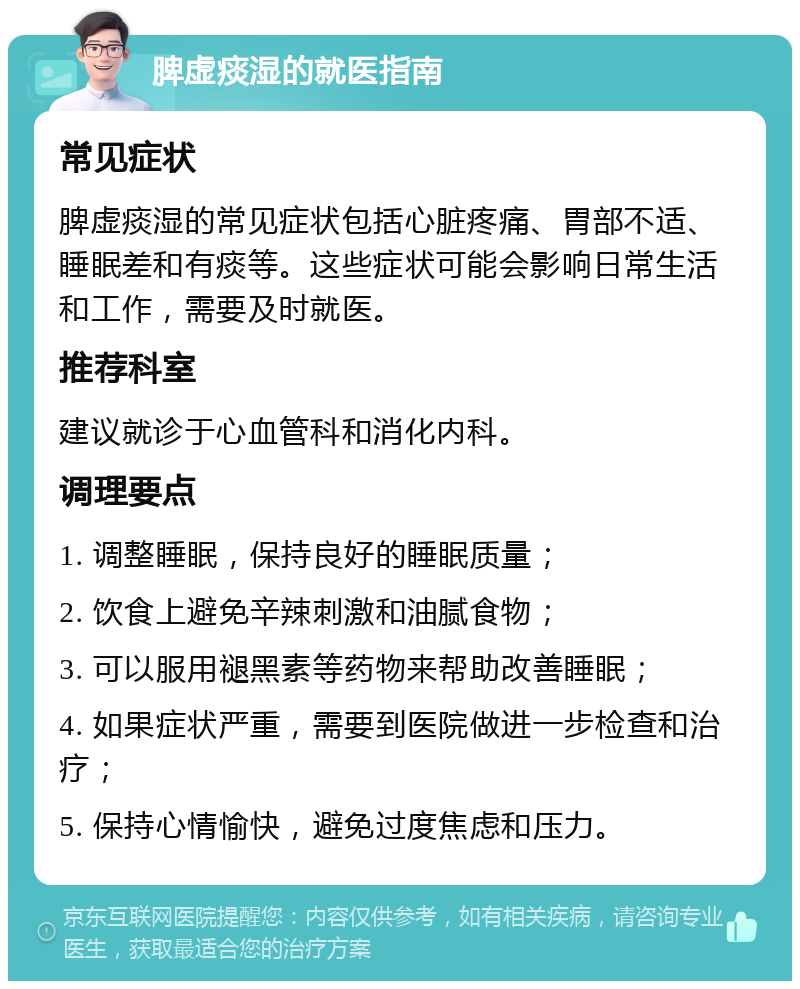 脾虚痰湿的就医指南 常见症状 脾虚痰湿的常见症状包括心脏疼痛、胃部不适、睡眠差和有痰等。这些症状可能会影响日常生活和工作，需要及时就医。 推荐科室 建议就诊于心血管科和消化内科。 调理要点 1. 调整睡眠，保持良好的睡眠质量； 2. 饮食上避免辛辣刺激和油腻食物； 3. 可以服用褪黑素等药物来帮助改善睡眠； 4. 如果症状严重，需要到医院做进一步检查和治疗； 5. 保持心情愉快，避免过度焦虑和压力。