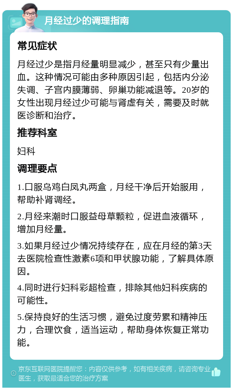 月经过少的调理指南 常见症状 月经过少是指月经量明显减少，甚至只有少量出血。这种情况可能由多种原因引起，包括内分泌失调、子宫内膜薄弱、卵巢功能减退等。20岁的女性出现月经过少可能与肾虚有关，需要及时就医诊断和治疗。 推荐科室 妇科 调理要点 1.口服乌鸡白凤丸两盒，月经干净后开始服用，帮助补肾调经。 2.月经来潮时口服益母草颗粒，促进血液循环，增加月经量。 3.如果月经过少情况持续存在，应在月经的第3天去医院检查性激素6项和甲状腺功能，了解具体原因。 4.同时进行妇科彩超检查，排除其他妇科疾病的可能性。 5.保持良好的生活习惯，避免过度劳累和精神压力，合理饮食，适当运动，帮助身体恢复正常功能。