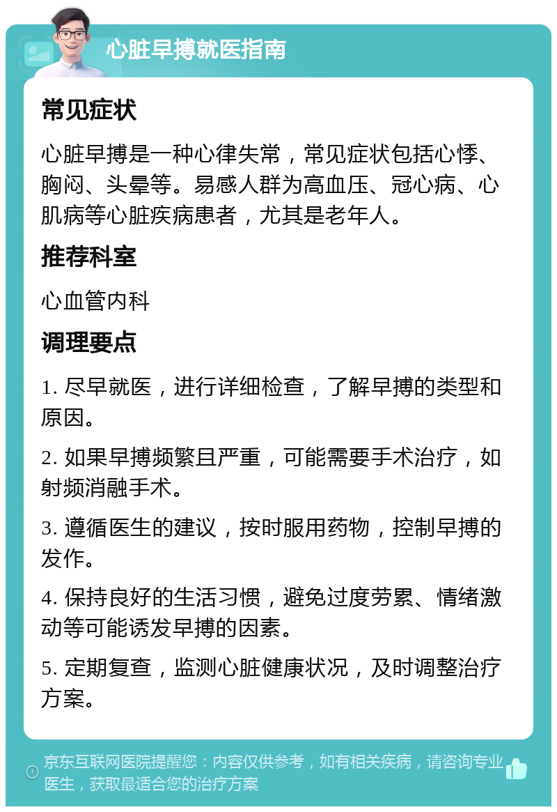 心脏早搏就医指南 常见症状 心脏早搏是一种心律失常，常见症状包括心悸、胸闷、头晕等。易感人群为高血压、冠心病、心肌病等心脏疾病患者，尤其是老年人。 推荐科室 心血管内科 调理要点 1. 尽早就医，进行详细检查，了解早搏的类型和原因。 2. 如果早搏频繁且严重，可能需要手术治疗，如射频消融手术。 3. 遵循医生的建议，按时服用药物，控制早搏的发作。 4. 保持良好的生活习惯，避免过度劳累、情绪激动等可能诱发早搏的因素。 5. 定期复查，监测心脏健康状况，及时调整治疗方案。