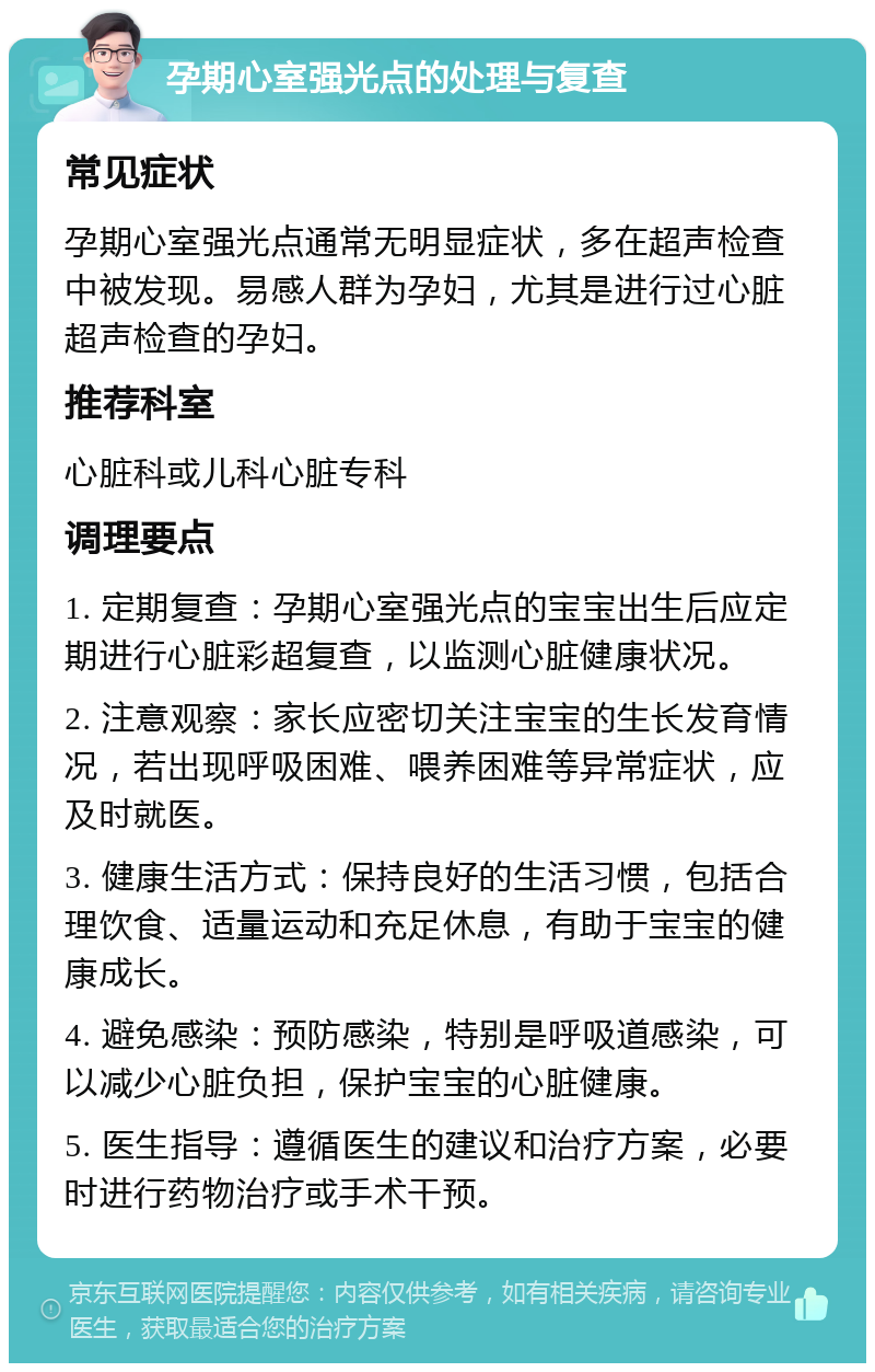 孕期心室强光点的处理与复查 常见症状 孕期心室强光点通常无明显症状，多在超声检查中被发现。易感人群为孕妇，尤其是进行过心脏超声检查的孕妇。 推荐科室 心脏科或儿科心脏专科 调理要点 1. 定期复查：孕期心室强光点的宝宝出生后应定期进行心脏彩超复查，以监测心脏健康状况。 2. 注意观察：家长应密切关注宝宝的生长发育情况，若出现呼吸困难、喂养困难等异常症状，应及时就医。 3. 健康生活方式：保持良好的生活习惯，包括合理饮食、适量运动和充足休息，有助于宝宝的健康成长。 4. 避免感染：预防感染，特别是呼吸道感染，可以减少心脏负担，保护宝宝的心脏健康。 5. 医生指导：遵循医生的建议和治疗方案，必要时进行药物治疗或手术干预。