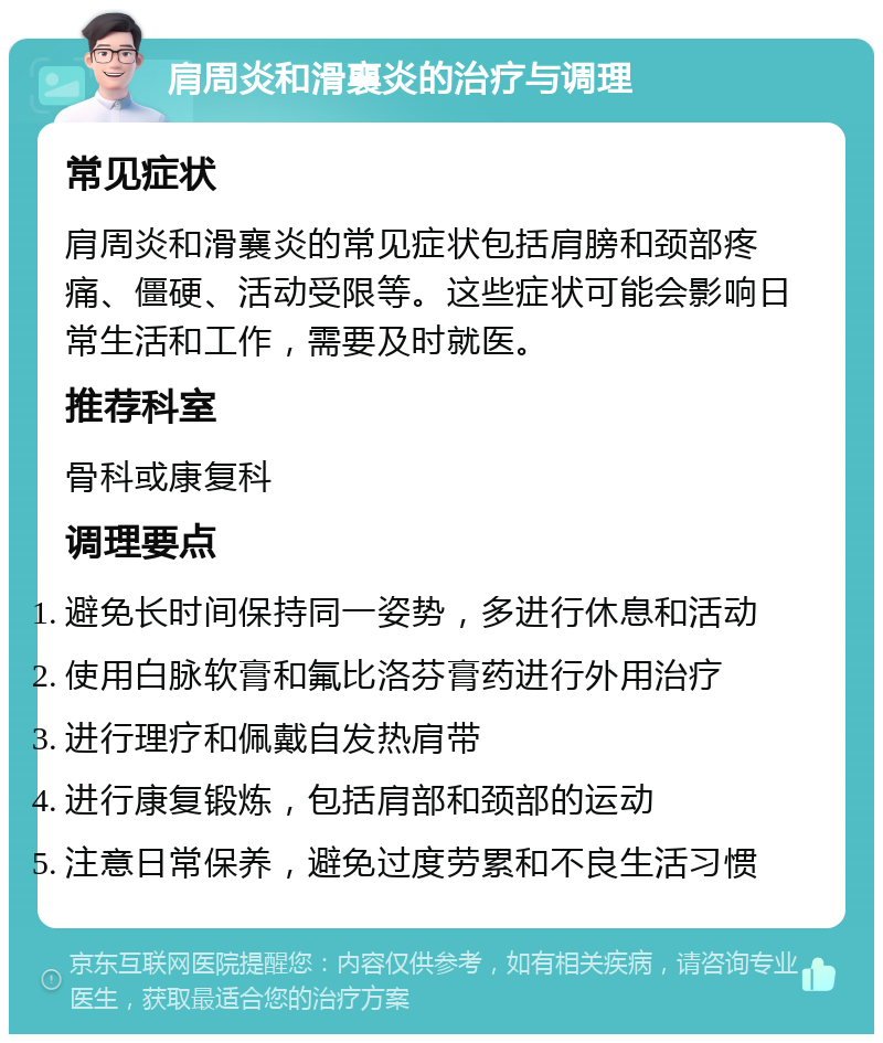 肩周炎和滑襄炎的治疗与调理 常见症状 肩周炎和滑襄炎的常见症状包括肩膀和颈部疼痛、僵硬、活动受限等。这些症状可能会影响日常生活和工作，需要及时就医。 推荐科室 骨科或康复科 调理要点 避免长时间保持同一姿势，多进行休息和活动 使用白脉软膏和氟比洛芬膏药进行外用治疗 进行理疗和佩戴自发热肩带 进行康复锻炼，包括肩部和颈部的运动 注意日常保养，避免过度劳累和不良生活习惯