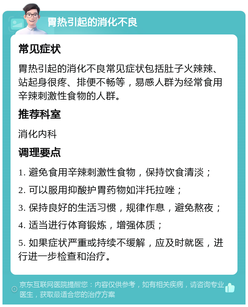 胃热引起的消化不良 常见症状 胃热引起的消化不良常见症状包括肚子火辣辣、站起身很疼、排便不畅等，易感人群为经常食用辛辣刺激性食物的人群。 推荐科室 消化内科 调理要点 1. 避免食用辛辣刺激性食物，保持饮食清淡； 2. 可以服用抑酸护胃药物如泮托拉唑； 3. 保持良好的生活习惯，规律作息，避免熬夜； 4. 适当进行体育锻炼，增强体质； 5. 如果症状严重或持续不缓解，应及时就医，进行进一步检查和治疗。