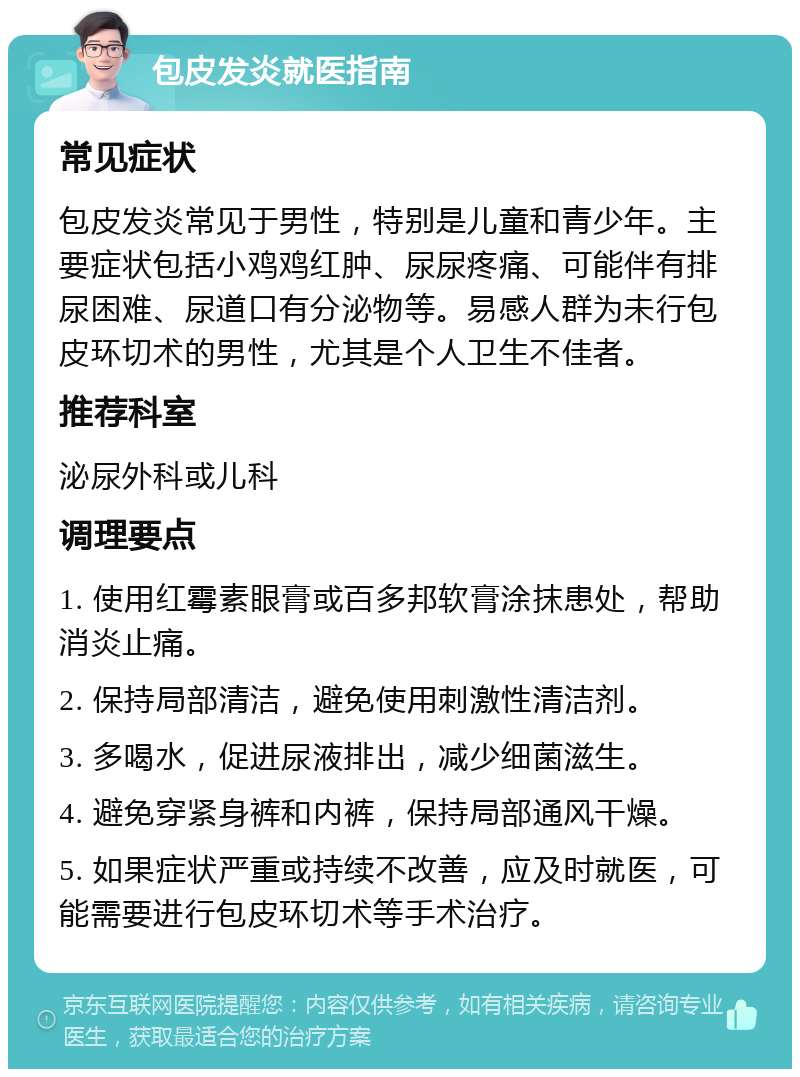 包皮发炎就医指南 常见症状 包皮发炎常见于男性，特别是儿童和青少年。主要症状包括小鸡鸡红肿、尿尿疼痛、可能伴有排尿困难、尿道口有分泌物等。易感人群为未行包皮环切术的男性，尤其是个人卫生不佳者。 推荐科室 泌尿外科或儿科 调理要点 1. 使用红霉素眼膏或百多邦软膏涂抹患处，帮助消炎止痛。 2. 保持局部清洁，避免使用刺激性清洁剂。 3. 多喝水，促进尿液排出，减少细菌滋生。 4. 避免穿紧身裤和内裤，保持局部通风干燥。 5. 如果症状严重或持续不改善，应及时就医，可能需要进行包皮环切术等手术治疗。