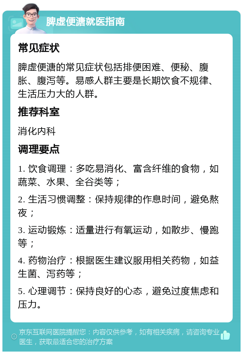 脾虚便溏就医指南 常见症状 脾虚便溏的常见症状包括排便困难、便秘、腹胀、腹泻等。易感人群主要是长期饮食不规律、生活压力大的人群。 推荐科室 消化内科 调理要点 1. 饮食调理：多吃易消化、富含纤维的食物，如蔬菜、水果、全谷类等； 2. 生活习惯调整：保持规律的作息时间，避免熬夜； 3. 运动锻炼：适量进行有氧运动，如散步、慢跑等； 4. 药物治疗：根据医生建议服用相关药物，如益生菌、泻药等； 5. 心理调节：保持良好的心态，避免过度焦虑和压力。