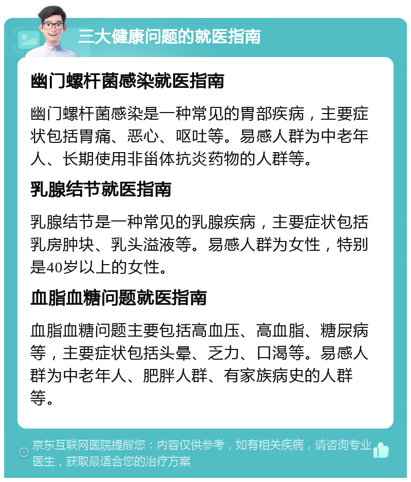 三大健康问题的就医指南 幽门螺杆菌感染就医指南 幽门螺杆菌感染是一种常见的胃部疾病，主要症状包括胃痛、恶心、呕吐等。易感人群为中老年人、长期使用非甾体抗炎药物的人群等。 乳腺结节就医指南 乳腺结节是一种常见的乳腺疾病，主要症状包括乳房肿块、乳头溢液等。易感人群为女性，特别是40岁以上的女性。 血脂血糖问题就医指南 血脂血糖问题主要包括高血压、高血脂、糖尿病等，主要症状包括头晕、乏力、口渴等。易感人群为中老年人、肥胖人群、有家族病史的人群等。