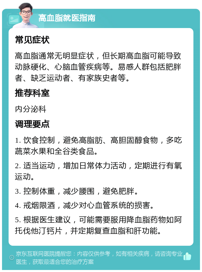 高血脂就医指南 常见症状 高血脂通常无明显症状，但长期高血脂可能导致动脉硬化、心脑血管疾病等。易感人群包括肥胖者、缺乏运动者、有家族史者等。 推荐科室 内分泌科 调理要点 1. 饮食控制，避免高脂肪、高胆固醇食物，多吃蔬菜水果和全谷类食品。 2. 适当运动，增加日常体力活动，定期进行有氧运动。 3. 控制体重，减少腰围，避免肥胖。 4. 戒烟限酒，减少对心血管系统的损害。 5. 根据医生建议，可能需要服用降血脂药物如阿托伐他汀钙片，并定期复查血脂和肝功能。