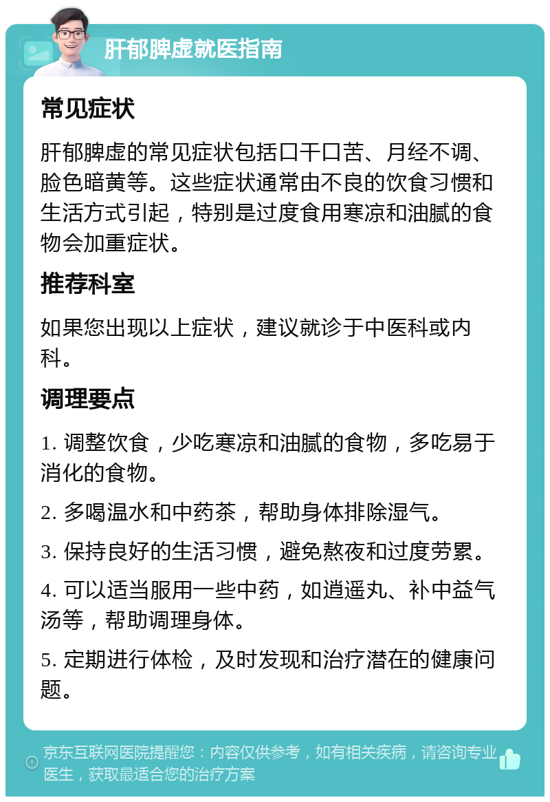 肝郁脾虚就医指南 常见症状 肝郁脾虚的常见症状包括口干口苦、月经不调、脸色暗黄等。这些症状通常由不良的饮食习惯和生活方式引起，特别是过度食用寒凉和油腻的食物会加重症状。 推荐科室 如果您出现以上症状，建议就诊于中医科或内科。 调理要点 1. 调整饮食，少吃寒凉和油腻的食物，多吃易于消化的食物。 2. 多喝温水和中药茶，帮助身体排除湿气。 3. 保持良好的生活习惯，避免熬夜和过度劳累。 4. 可以适当服用一些中药，如逍遥丸、补中益气汤等，帮助调理身体。 5. 定期进行体检，及时发现和治疗潜在的健康问题。