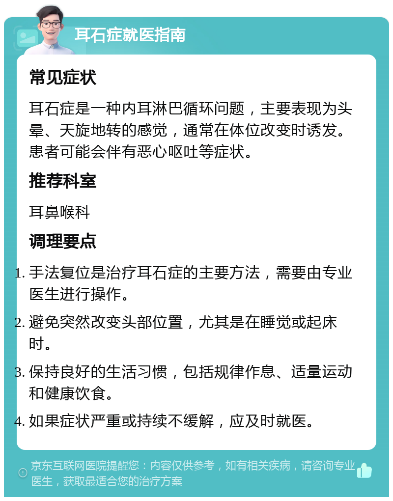 耳石症就医指南 常见症状 耳石症是一种内耳淋巴循环问题，主要表现为头晕、天旋地转的感觉，通常在体位改变时诱发。患者可能会伴有恶心呕吐等症状。 推荐科室 耳鼻喉科 调理要点 手法复位是治疗耳石症的主要方法，需要由专业医生进行操作。 避免突然改变头部位置，尤其是在睡觉或起床时。 保持良好的生活习惯，包括规律作息、适量运动和健康饮食。 如果症状严重或持续不缓解，应及时就医。