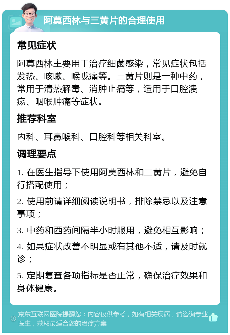 阿莫西林与三黄片的合理使用 常见症状 阿莫西林主要用于治疗细菌感染，常见症状包括发热、咳嗽、喉咙痛等。三黄片则是一种中药，常用于清热解毒、消肿止痛等，适用于口腔溃疡、咽喉肿痛等症状。 推荐科室 内科、耳鼻喉科、口腔科等相关科室。 调理要点 1. 在医生指导下使用阿莫西林和三黄片，避免自行搭配使用； 2. 使用前请详细阅读说明书，排除禁忌以及注意事项； 3. 中药和西药间隔半小时服用，避免相互影响； 4. 如果症状改善不明显或有其他不适，请及时就诊； 5. 定期复查各项指标是否正常，确保治疗效果和身体健康。