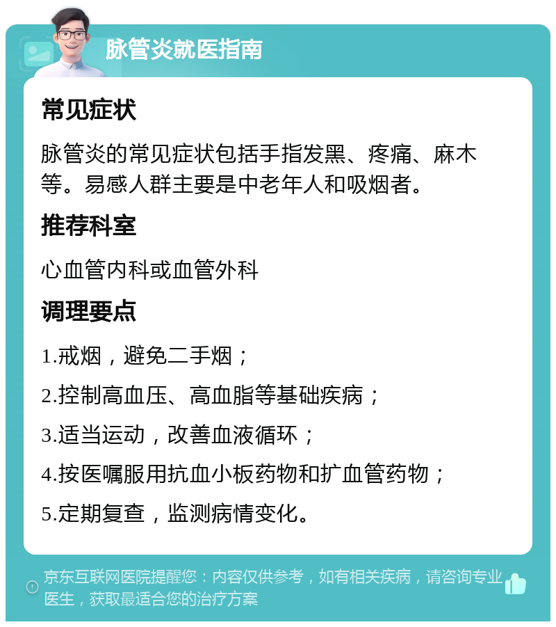 脉管炎就医指南 常见症状 脉管炎的常见症状包括手指发黑、疼痛、麻木等。易感人群主要是中老年人和吸烟者。 推荐科室 心血管内科或血管外科 调理要点 1.戒烟，避免二手烟； 2.控制高血压、高血脂等基础疾病； 3.适当运动，改善血液循环； 4.按医嘱服用抗血小板药物和扩血管药物； 5.定期复查，监测病情变化。