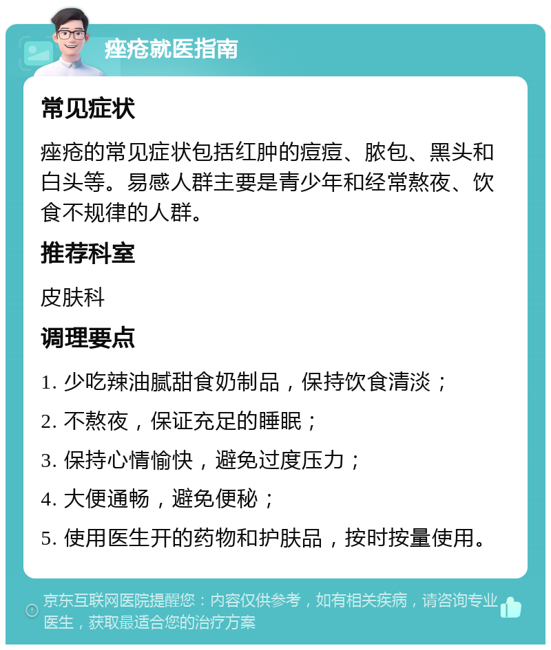 痤疮就医指南 常见症状 痤疮的常见症状包括红肿的痘痘、脓包、黑头和白头等。易感人群主要是青少年和经常熬夜、饮食不规律的人群。 推荐科室 皮肤科 调理要点 1. 少吃辣油腻甜食奶制品，保持饮食清淡； 2. 不熬夜，保证充足的睡眠； 3. 保持心情愉快，避免过度压力； 4. 大便通畅，避免便秘； 5. 使用医生开的药物和护肤品，按时按量使用。