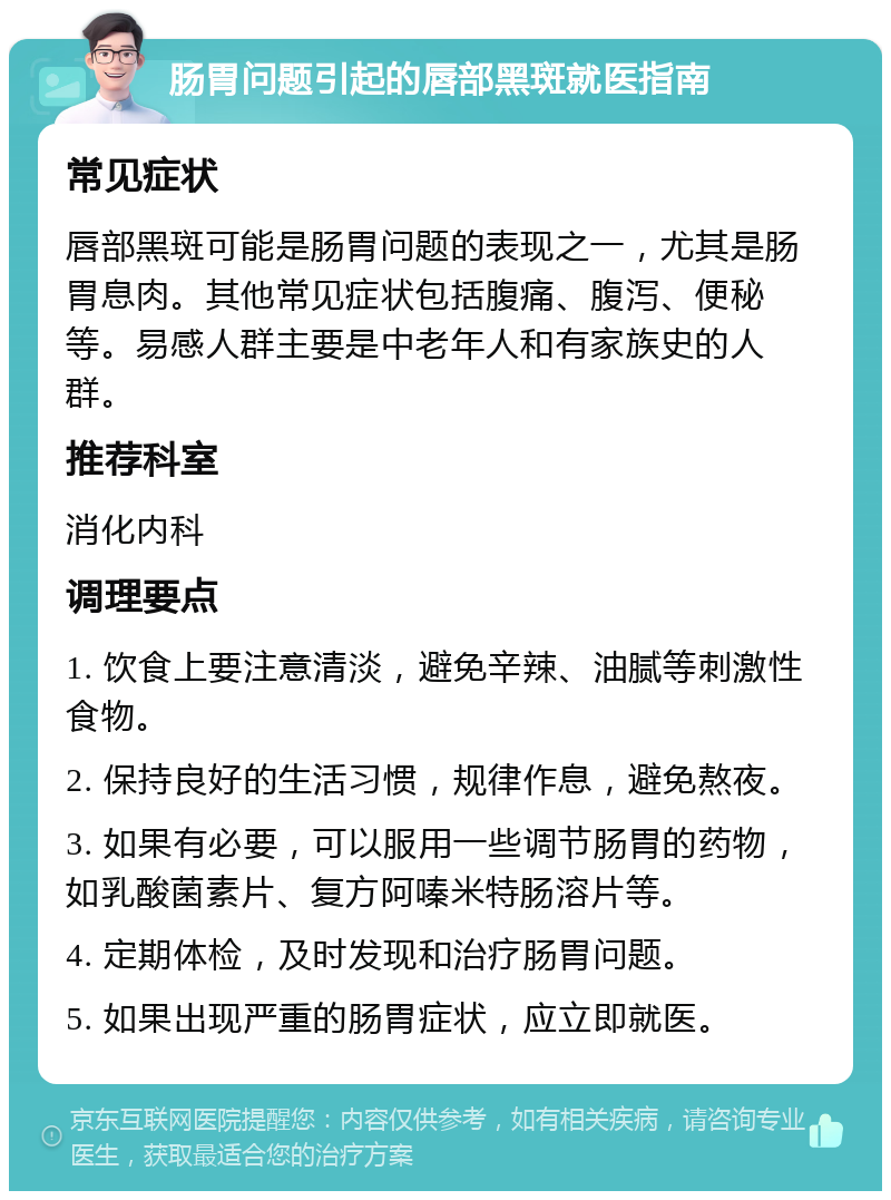 肠胃问题引起的唇部黑斑就医指南 常见症状 唇部黑斑可能是肠胃问题的表现之一，尤其是肠胃息肉。其他常见症状包括腹痛、腹泻、便秘等。易感人群主要是中老年人和有家族史的人群。 推荐科室 消化内科 调理要点 1. 饮食上要注意清淡，避免辛辣、油腻等刺激性食物。 2. 保持良好的生活习惯，规律作息，避免熬夜。 3. 如果有必要，可以服用一些调节肠胃的药物，如乳酸菌素片、复方阿嗪米特肠溶片等。 4. 定期体检，及时发现和治疗肠胃问题。 5. 如果出现严重的肠胃症状，应立即就医。