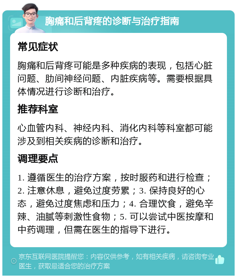 胸痛和后背疼的诊断与治疗指南 常见症状 胸痛和后背疼可能是多种疾病的表现，包括心脏问题、肋间神经问题、内脏疾病等。需要根据具体情况进行诊断和治疗。 推荐科室 心血管内科、神经内科、消化内科等科室都可能涉及到相关疾病的诊断和治疗。 调理要点 1. 遵循医生的治疗方案，按时服药和进行检查；2. 注意休息，避免过度劳累；3. 保持良好的心态，避免过度焦虑和压力；4. 合理饮食，避免辛辣、油腻等刺激性食物；5. 可以尝试中医按摩和中药调理，但需在医生的指导下进行。