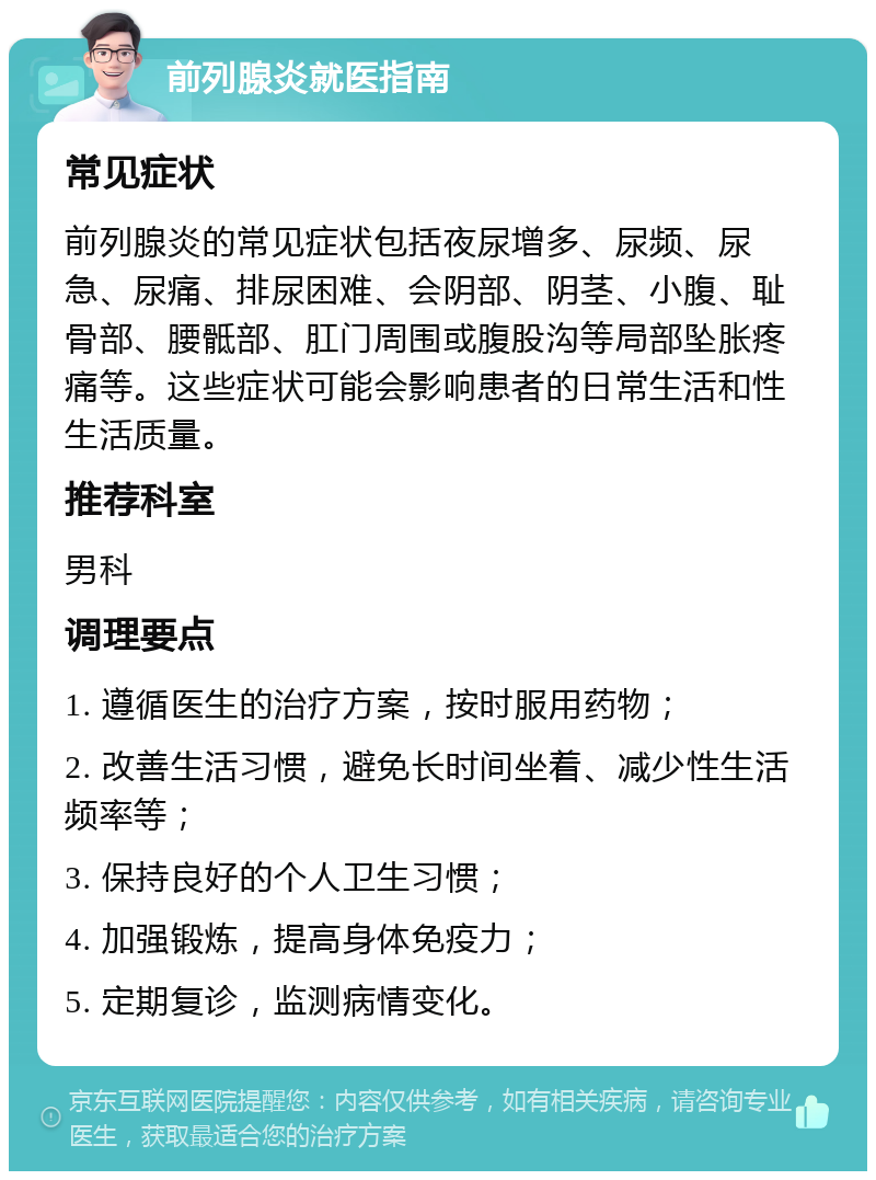 前列腺炎就医指南 常见症状 前列腺炎的常见症状包括夜尿增多、尿频、尿急、尿痛、排尿困难、会阴部、阴茎、小腹、耻骨部、腰骶部、肛门周围或腹股沟等局部坠胀疼痛等。这些症状可能会影响患者的日常生活和性生活质量。 推荐科室 男科 调理要点 1. 遵循医生的治疗方案，按时服用药物； 2. 改善生活习惯，避免长时间坐着、减少性生活频率等； 3. 保持良好的个人卫生习惯； 4. 加强锻炼，提高身体免疫力； 5. 定期复诊，监测病情变化。