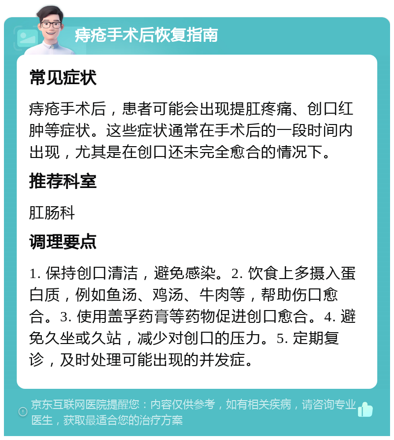 痔疮手术后恢复指南 常见症状 痔疮手术后，患者可能会出现提肛疼痛、创口红肿等症状。这些症状通常在手术后的一段时间内出现，尤其是在创口还未完全愈合的情况下。 推荐科室 肛肠科 调理要点 1. 保持创口清洁，避免感染。2. 饮食上多摄入蛋白质，例如鱼汤、鸡汤、牛肉等，帮助伤口愈合。3. 使用盖孚药膏等药物促进创口愈合。4. 避免久坐或久站，减少对创口的压力。5. 定期复诊，及时处理可能出现的并发症。