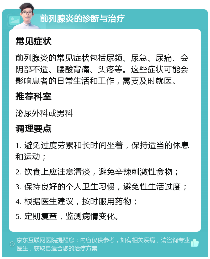 前列腺炎的诊断与治疗 常见症状 前列腺炎的常见症状包括尿频、尿急、尿痛、会阴部不适、腰酸背痛、头疼等。这些症状可能会影响患者的日常生活和工作，需要及时就医。 推荐科室 泌尿外科或男科 调理要点 1. 避免过度劳累和长时间坐着，保持适当的休息和运动； 2. 饮食上应注意清淡，避免辛辣刺激性食物； 3. 保持良好的个人卫生习惯，避免性生活过度； 4. 根据医生建议，按时服用药物； 5. 定期复查，监测病情变化。